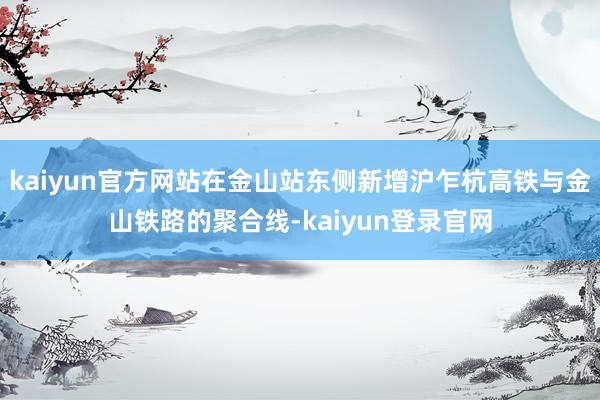 kaiyun官方网站在金山站东侧新增沪乍杭高铁与金山铁路的聚合线-kaiyun登录官网