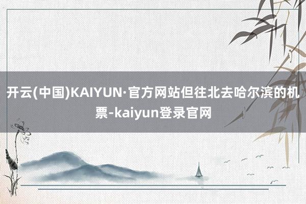 开云(中国)KAIYUN·官方网站但往北去哈尔滨的机票-kaiyun登录官网