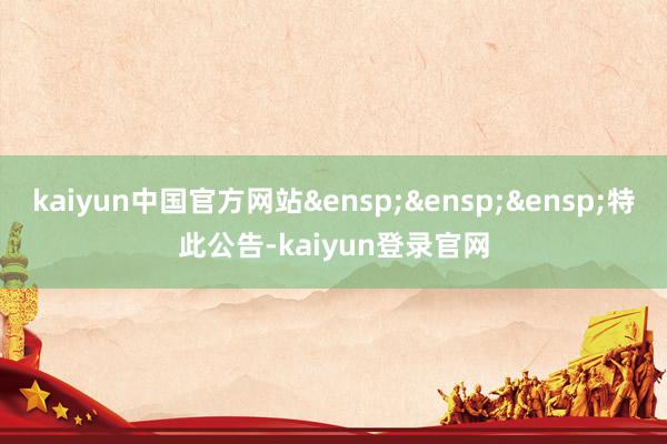 kaiyun中国官方网站&ensp;&ensp;&ensp;特此公告-kaiyun登录官网