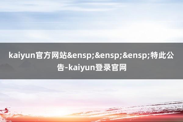 kaiyun官方网站&ensp;&ensp;&ensp;特此公告-kaiyun登录官网