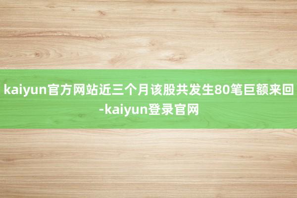 kaiyun官方网站近三个月该股共发生80笔巨额来回-kaiyun登录官网
