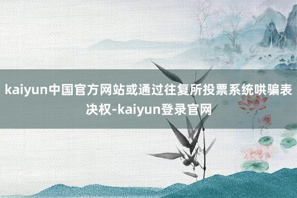 kaiyun中国官方网站或通过往复所投票系统哄骗表决权-kaiyun登录官网