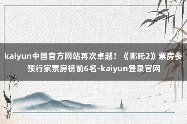 kaiyun中国官方网站再次卓越！《哪吒2》票房参预行家票房榜前6名-kaiyun登录官网