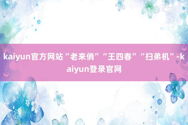 kaiyun官方网站“老来俏”“王四春”“扫弟机”-kaiyun登录官网