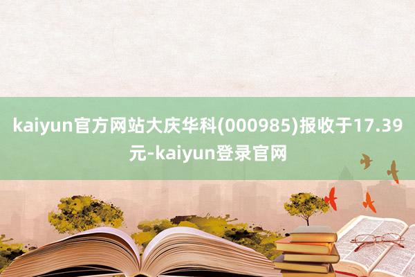 kaiyun官方网站大庆华科(000985)报收于17.39元-kaiyun登录官网