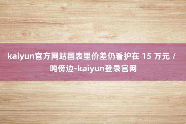 kaiyun官方网站国表里价差仍看护在 15 万元 / 吨傍边-kaiyun登录官网