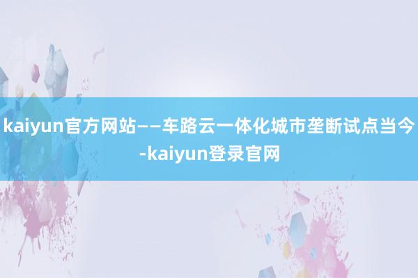 kaiyun官方网站——车路云一体化城市垄断试点当今-kaiyun登录官网