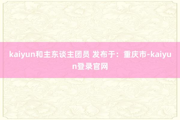kaiyun和主东谈主团员 发布于：重庆市-kaiyun登录官网