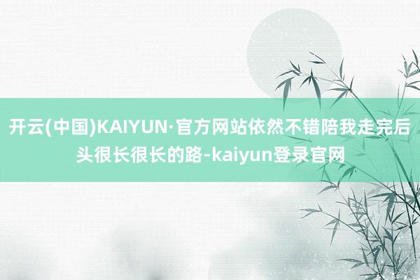开云(中国)KAIYUN·官方网站依然不错陪我走完后头很长很长的路-kaiyun登录官网