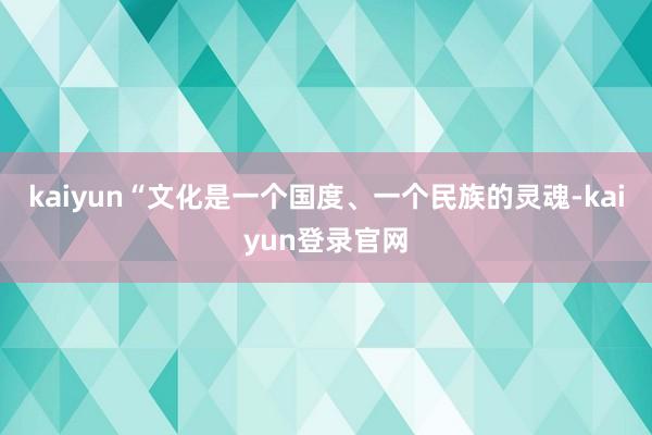 kaiyun“文化是一个国度、一个民族的灵魂-kaiyun登录官网