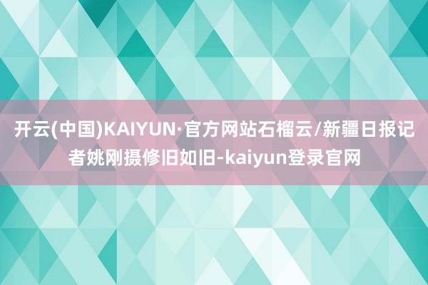 开云(中国)KAIYUN·官方网站石榴云/新疆日报记者姚刚摄修旧如旧-kaiyun登录官网