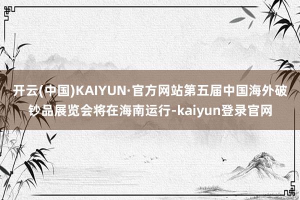 开云(中国)KAIYUN·官方网站第五届中国海外破钞品展览会将在海南运行-kaiyun登录官网